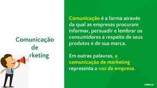Comunicação é a forma através
da qual as empresas procuram
informar, persuadir e lembrar os
consumidores a respeito de seus
produtos e de sua marca.
Em outras palavras, a
comunicação de marketing
representa a voz da empresa.
Comunicação
de
marketing
 