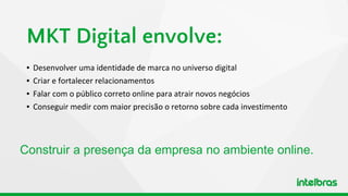 ▪ Desenvolver uma identidade de marca no universo digital
▪ Criar e fortalecer relacionamentos
▪ Falar com o público correto online para atrair novos negócios
▪ Conseguir medir com maior precisão o retorno sobre cada investimento
MKT Digital envolve:
Construir a presença da empresa no ambiente online.
 