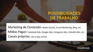 POSSIBILIDADES
DE TRABALHO
Marketing de Conteúdo: Redes Sociais, Email Marketing, Blog, etc.
Mídias Pagas: Facebook Ads, Google Ads, Instagram Ads, Linkedin Ads, etc.
Canais próprios: site e loja virtual.
 