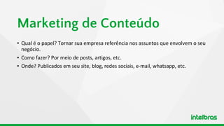 ▪ Qual é o papel? Tornar sua empresa referência nos assuntos que envolvem o seu
negócio.
▪ Como fazer? Por meio de posts, artigos, etc.
▪ Onde? Publicados em seu site, blog, redes sociais, e-mail, whatsapp, etc.
Marketing de Conteúdo
 