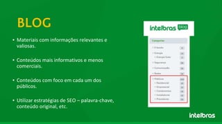 ▪ Materiais com informações relevantes e
valiosas.
▪ Conteúdos mais informativos e menos
comerciais.
▪ Conteúdos com foco em cada um dos
públicos.
▪ Utilizar estratégias de SEO – palavra-chave,
conteúdo original, etc.
BLOG
 