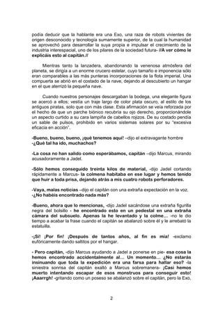 2
podía deducir que la hablante era una Exo, una raza de robots vivientes de
origen desconocido y tecnología sumamente superior, de la cual la humanidad
se aprovechó para desarrollar la suya propia e impulsar el crecimiento de la
industria interespacial, uno de los pilares de la sociedad futura- //A ver cómo le
explicáis esto al capitán.//
Mientras tanto la lanzadera, abandonando la venenosa atmósfera del
planeta, se dirigía a un enorme crucero estelar, cuyo tamaño e imponencia sólo
eran comparables a las más punteras incorporaciones de la flota imperial. Una
compuerta se abrió en el costado de la nave, dejando al descubierto un hangar
en el que aterrizó la pequeña nave.
Cuando nuestros personajes descargaban la bodega, una elegante figura
se acercó a ellos; vestía un traje largo de color plata oscuro, al estilo de los
antiguos piratas, solo que con más clase. Esta afirmación se veía reforzada por
el hecho de que un parche biónico recubría su ojo derecho, proporcionándole
un aspecto curtido a su cara lampiña de cabellos rojizos. De su costado pendía
un sable de pulsos, prohibido en varios sistemas solares por su “excesiva
eficacia en acción”.
-Bueno, bueno, bueno, ¡qué tenemos aquí! –dijo el extravagante hombre
-¿Qué tal ha ido, muchachos?
-La cosa no han salido como esperábamos, capitán –dijo Marcus, mirando
acusadoramente a Jadel.
-Sólo hemos conseguido treinta kilos de material, -dijo Jadel cortando
rápidamente a Marcus- la colmena habitaba en ese lugar y hemos tenido
que huir a toda prisa, dejando atrás a mis cuatro robots perforadores.
-Vaya, malas noticias –dijo el capitán con una extraña expectación en la voz.
-¿No habéis encontrado nada más?
-Bueno, ahora que lo mencionas, -dijo Jadel sacándose una extraña figurilla
negra del bolsillo - he encontrado esto en un pedestal en una extraña
cámara del subsuelo. Apenas la he levantado y la colme… -no le dio
tiempo a acabar la frase cuando el capitán se abalanzó sobre él y le arrebató la
estatuilla.
-¡Sí! ¡Por fin! ¡Después de tantos años, al fin es mía! -exclamo
eufóricamente dando saltitos por el hangar.
- Pero capitán, -dijo Marcus ayudando a Jadel a ponerse en pie- esa cosa la
hemos encontrado accidentalmente al… Un momento… ¿No estarás
insinuando que toda la expedición era una farsa para hallar eso? -la
siniestra sonrisa del capitán exaltó a Marcus sobremanera- ¡Casi hemos
muerto intentando escapar de esos monstruos para conseguir esto!
¡Aaarrgh! -gritando como un poseso se abalanzó sobre el capitán, pero la Exo,
 