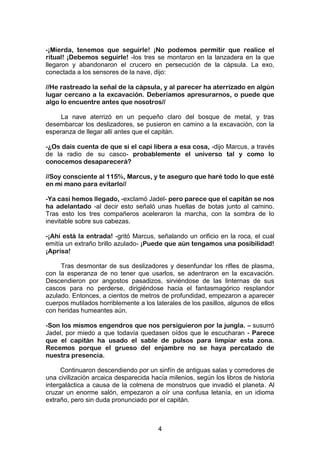 4
-¡Mierda, tenemos que seguirle! ¡No podemos permitir que realice el
ritual! ¡Debemos seguirle! -los tres se montaron en la lanzadera en la que
llegaron y abandonaron el crucero en persecución de la cápsula. La exo,
conectada a los sensores de la nave, dijo:
//He rastreado la señal de la cápsula, y al parecer ha aterrizado en algún
lugar cercano a la excavación. Deberíamos apresurarnos, o puede que
algo lo encuentre antes que nosotros//
La nave aterrizó en un pequeño claro del bosque de metal, y tras
desembarcar los deslizadores, se pusieron en camino a la excavación, con la
esperanza de llegar allí antes que el capitán.
-¿Os dais cuenta de que si el capi libera a esa cosa, -dijo Marcus, a través
de la radio de su casco- probablemente el universo tal y como lo
conocemos desaparecerá?
//Soy consciente al 115%, Marcus, y te aseguro que haré todo lo que esté
en mi mano para evitarlo//
-Ya casi hemos llegado, -exclamó Jadel- pero parece que el capitán se nos
ha adelantado -al decir esto señaló unas huellas de botas junto al camino.
Tras esto los tres compañeros aceleraron la marcha, con la sombra de lo
inevitable sobre sus cabezas.
-¡Ahí está la entrada! -gritó Marcus, señalando un orificio en la roca, el cual
emitía un extraño brillo azulado- ¡Puede que aún tengamos una posibilidad!
¡Aprisa!
Tras desmontar de sus deslizadores y desenfundar los rifles de plasma,
con la esperanza de no tener que usarlos, se adentraron en la excavación.
Descendieron por angostos pasadizos, sirviéndose de las linternas de sus
cascos para no perderse, dirigiéndose hacia el fantasmagórico resplandor
azulado. Entonces, a cientos de metros de profundidad, empezaron a aparecer
cuerpos mutilados horriblemente a los laterales de los pasillos, algunos de ellos
con heridas humeantes aún.
-Son los mismos engendros que nos persiguieron por la jungla. – susurró
Jadel, por miedo a que todavía quedasen oídos que le escucharan - Parece
que el capitán ha usado el sable de pulsos para limpiar esta zona.
Recemos porque el grueso del enjambre no se haya percatado de
nuestra presencia.
Continuaron descendiendo por un sinfín de antiguas salas y corredores de
una civilización arcaica desparecida hacía milenios, según los libros de historia
intergaláctica a causa de la colmena de monstruos que invadió el planeta. Al
cruzar un enorme salón, empezaron a oír una confusa letanía, en un idioma
extraño, pero sin duda pronunciado por el capitán.
 