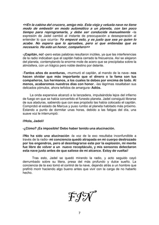 7
<<En la cabina del crucero, amigo mío. Esta vieja y vetusta nave no tiene
modo de embestir en modo automático a un planeta, con tan poco
tiempo para reprogramarla, y debe ser conducida manualmente –la
expresión de Jadel cambió al instante de preocupación a desesperación al
entender lo que ocurría- Yo empecé esto, y es justo que sea yo quien lo
acabe. No espero que lo apruebes, pero sí que entiendas que es
necesario. Ha sido un honor, compañero>>
-¡Capitán, no! -pero estas palabras resultaron inútiles, ya que las interferencias
de la radio indicaban que el capitán había cerrado la frecuencia. Así se alejaron
del planeta, contemplando la enorme mole de acero que se precipitaba sobre la
atmósfera, con un trágico pero noble destino por delante.
-Tantos años de aventuras, -murmuró el capitán, al mando de la nave- nos
hacen olvidar que más importante que el dinero o la fama son tus
compañeros, tus hermanos, a los cuales te debes por encima de todo. Al
menos, acabaremos nuestros días con honor. -las lágrimas resaltaban sus
delicados pómulos, ahora teñidos de amargura- Adiós.
La onda expansiva alcanzó a la lanzadera, impulsándola lejos del infierno
de fuego en que se había convertido el funesto planeta. Jadel consiguió librarse
de sus ataduras, sabiendo que con ese propósito las había colocado el capitán.
Comprobó el estado de Marcus y puso rumbo al planeta habitado más próximo.
Estando a punto de dormitar unas horas, debido a las fatigas del día, una
suave voz le interrumpió:
//Hola, Jadel//
-¿Cómo? ¡Es imposible! Debo haber tenido una alucinación.
//No ha sido una alucinación -la voz de la exo resultaba inconfundible a
través de la radio- mi conciencia quedó atrapada en mi cuerpo destrozado
por los engendros, pero al desintegrarse este por la explosión, mi mente
fue libre de volver a un nuevo receptáculo, y mis sensores detectaron
esta nave justo antes de que saliese de mi alcance. Estoy de vuelta//
Tras esto, Jadel se quedó mirando la radio, y acto seguido cayó
derrumbado sobre su litera, presa del más profundo y dulce sueño. La
conciencia de la exo tomó el control de la nave, dejando atrás a un hombre que
prefirió morir haciendo algo bueno antes que vivir con la carga de no haberlo
hecho.
FIN
 