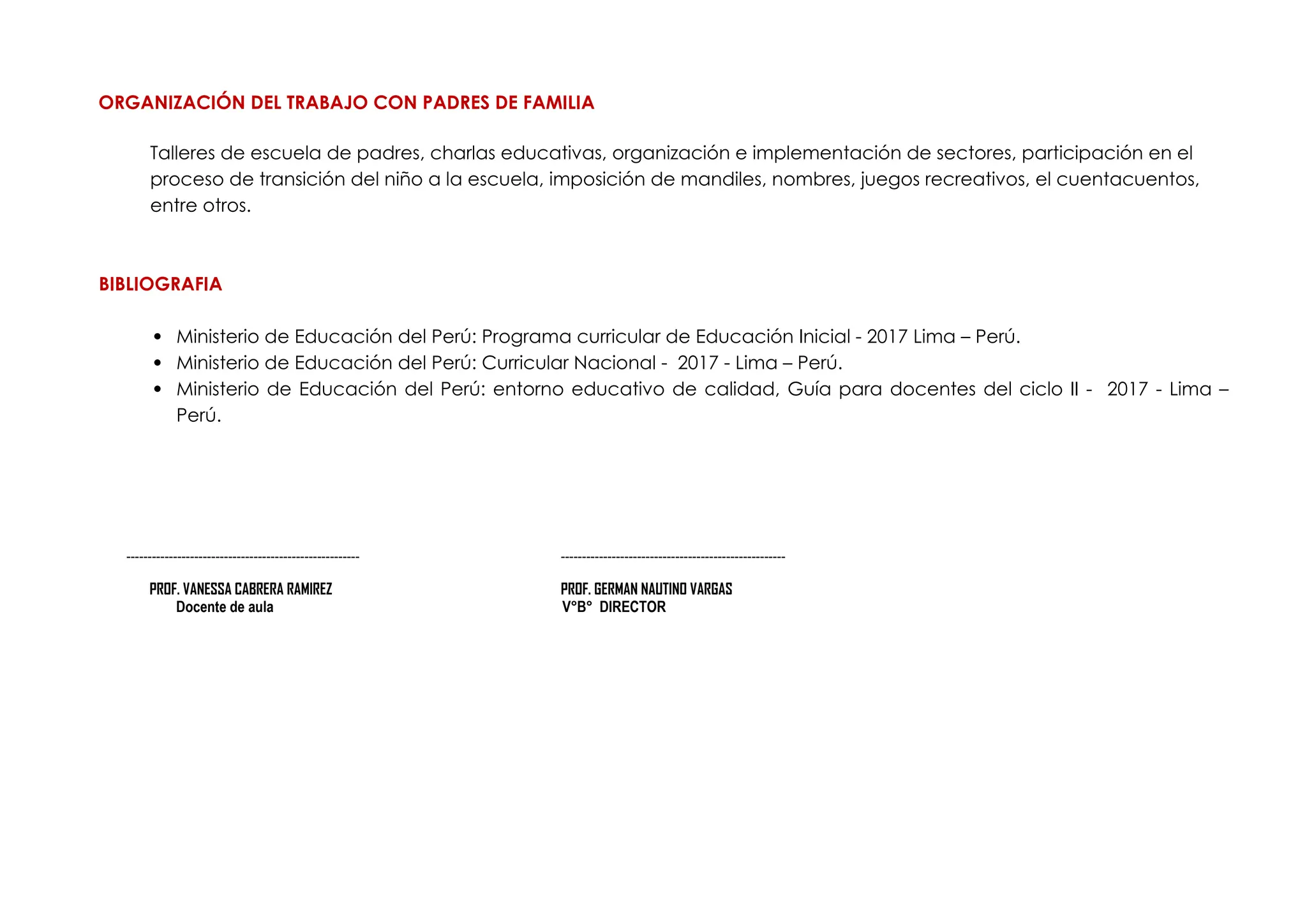 ORGANIZACIÓN DEL TRABAJO CON PADRES DE FAMILIA
Talleres de escuela de padres, charlas educativas, organización e implementación de sectores, participación en el
proceso de transición del niño a la escuela, imposición de mandiles, nombres, juegos recreativos, el cuentacuentos,
entre otros.
BIBLIOGRAFIA
 Ministerio de Educación del Perú: Programa curricular de Educación Inicial - 2017 Lima – Perú.
 Ministerio de Educación del Perú: Curricular Nacional - 2017 - Lima – Perú.
 Ministerio de Educación del Perú: entorno educativo de calidad, Guía para docentes del ciclo II - 2017 - Lima –
Perú.
------------------------------------------------------- -----------------------------------------------------
PROF. VANESSA CABRERA RAMIREZ PROF. GERMAN NAUTINO VARGAS
Docente de aula V°B° DIRECTOR
 