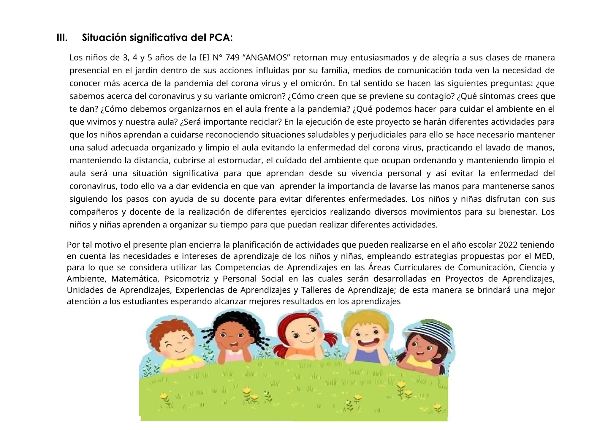 III. Situación significativa del PCA:
Los niños de 3, 4 y 5 años de la IEI N° 749 “ANGAMOS” retornan muy entusiasmados y de alegría a sus clases de manera
presencial en el jardín dentro de sus acciones influidas por su familia, medios de comunicación toda ven la necesidad de
conocer más acerca de la pandemia del corona virus y el omicrón. En tal sentido se hacen las siguientes preguntas: ¿que
sabemos acerca del coronavirus y su variante omicron? ¿Cómo creen que se previene su contagio? ¿Qué síntomas crees que
te dan? ¿Cómo debemos organizarnos en el aula frente a la pandemia? ¿Qué podemos hacer para cuidar el ambiente en el
que vivimos y nuestra aula? ¿Será importante reciclar? En la ejecución de este proyecto se harán diferentes actividades para
que los niños aprendan a cuidarse reconociendo situaciones saludables y perjudiciales para ello se hace necesario mantener
una salud adecuada organizado y limpio el aula evitando la enfermedad del corona virus, practicando el lavado de manos,
manteniendo la distancia, cubrirse al estornudar, el cuidado del ambiente que ocupan ordenando y manteniendo limpio el
aula será una situación significativa para que aprendan desde su vivencia personal y así evitar la enfermedad del
coronavirus, todo ello va a dar evidencia en que van aprender la importancia de lavarse las manos para mantenerse sanos
siguiendo los pasos con ayuda de su docente para evitar diferentes enfermedades. Los niños y niñas disfrutan con sus
compañeros y docente de la realización de diferentes ejercicios realizando diversos movimientos para su bienestar. Los
niños y niñas aprenden a organizar su tiempo para que puedan realizar diferentes actividades.
Por tal motivo el presente plan encierra la planificación de actividades que pueden realizarse en el año escolar 2022 teniendo
en cuenta las necesidades e intereses de aprendizaje de los niños y niñas, empleando estrategias propuestas por el MED,
para lo que se considera utilizar las Competencias de Aprendizajes en las Áreas Curriculares de Comunicación, Ciencia y
Ambiente, Matemática, Psicomotriz y Personal Social en las cuales serán desarrolladas en Proyectos de Aprendizajes,
Unidades de Aprendizajes, Experiencias de Aprendizajes y Talleres de Aprendizaje; de esta manera se brindará una mejor
atención a los estudiantes esperando alcanzar mejores resultados en los aprendizajes
 