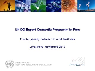 UNIDO Export Consortia Programm in Peru Tool for poverty reduction in rural territories Lima, Perú  Noviembre 2010 