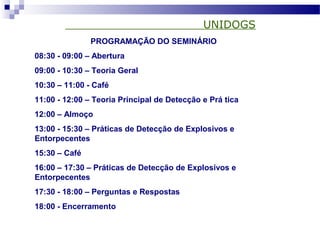 UNIDOGS
PROGRAMAÇÃO DO SEMINÁRIO
08:30 - 09:00 – Abertura
09:00 - 10:30 – Teoria Geral
10:30 – 11:00 - Café
11:00 - 12:00 – Teoria Principal de Detecção e Prá tica
12:00 – Almoço
13:00 - 15:30 – Práticas de Detecção de Explosivos e
Entorpecentes
15:30 – Café
16:00 – 17:30 – Práticas de Detecção de Explosivos e
Entorpecentes
17:30 - 18:00 – Perguntas e Respostas
18:00 - Encerramento
 