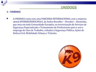 UNIDOGS
1 – UNIDOGS
 A UNIDOGS conta com uma PARCERIA INTERNACIONAL com a empresa
alemã SPUERHUNDESCHULE, de Andre Brendler – Dresden – Alemanha,
que atua em toda Comunidade Européia, na terceirização de Serviços de
Segurança Especializada e Treinamento de Profissionais para o uso e
emprego de Cães de Trabalho, voltados à Segurança Pública, Ações de
Defesa Civil, Mobilidade Urbana e Trânsito.
 