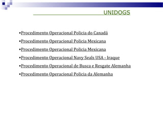 UNIDOGS
•Procedimento Operacional Policia do Canadá
•Procedimento Operacional Policia Mexicana
•Procedimento Operacional Policia Mexicana
•Procedimento Operacional Navy Seals USA - Iraque
•Procedimento Operacional de Busca e Resgate Alemanha
•Procedimento Operacional Policia da Alemanha
 