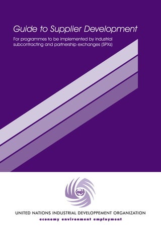 Guide to Supplier Development 
For programmes to be implemented by industrial 
subcontracting and partnership exchanges (SPXs) 
UNITED NATIONS INDUSTRIAL DEVELOPPEMENT ORGANIZATION 
economy environment employment 
 