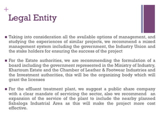 +
Legal Entity
n  Taking into consideration all the available options of management, and
studying the experiences of similar projects, we recommend a mixed
management system including the government, the Industry Union and
the stake holders for ensuring the success of the project
n  For the Estate authorities, we are recommending the formulation of a
board including the government represented in the Ministry of Industry,
Khartoum Estate and the Chamber of Leather & Footwear Industries and
the Investment authorities, this will be the organizing body which will
grant the licenses
n  For the effluent treatment plant, we suggest a public share company
with a clear mandate of servicing the sector, also we recommend an
expansion of the service of the plant to include the nearby planned
Sabaloga Industrial Area as this will make the project more cost
effective.
 