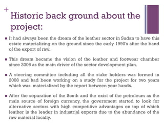 +
Historic back ground about the
project:
n  It had always been the dream of the leather sector in Sudan to have this
estate materializing on the ground since the early 1990’s after the band
of the export of raw.
n  This dream became the vision of the leather and footwear chamber
since 2006 as the main driver of the sector development plan.
n  A steering committee including all the stake holders was formed in
2008 and had been working on a study for the project for two years
which was materialized by the report between your hands.
n  After the separation of the South and the exist of the petroleum as the
main source of foreign currency, the government started to look for
alternative sectors with high competitive advantages on top of which
leather is the leader in industrial exports due to the abundance of the
raw material locally.
 