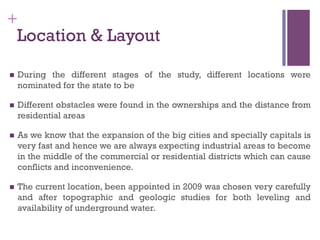 +
Location & Layout
n  During the different stages of the study, different locations were
nominated for the state to be
n  Different obstacles were found in the ownerships and the distance from
residential areas
n  As we know that the expansion of the big cities and specially capitals is
very fast and hence we are always expecting industrial areas to become
in the middle of the commercial or residential districts which can cause
conflicts and inconvenience.
n  The current location, been appointed in 2009 was chosen very carefully
and after topographic and geologic studies for both leveling and
availability of underground water.
 