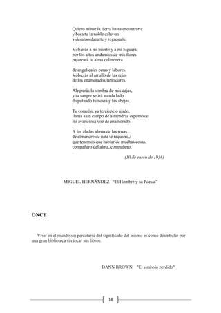 14
Quiero minar la tierra hasta encontrarte
y besarte la noble calavera
y desamordazarte y regresarte.
.
Volverás a mi huerto y a mi higuera:
por los altos andamios de mis flores
pajareará tu alma colmenera
.
de angelicales ceras y labores.
Volverás al arrullo de las rejas
de los enamorados labradores.
.
Alegrarás la sombra de mis cejas,
y tu sangre se irá a cada lado
disputando tu novia y las abejas.
.
Tu corazón, ya terciopelo ajado,
llama a un campo de almendras espumosas
mi avariciosa voz de enamorado.
.
A las aladas almas de las rosas...
de almendro de nata te requiero,:
que tenemos que hablar de muchas cosas,
compañero del alma, compañero.
.
(10 de enero de 1936)
MIGUEL HERNÁNDEZ “El Hombre y su Poesía”
ONCE
Vivir en el mundo sin percatarse del significado del mismo es como deambular por
una gran biblioteca sin tocar sus libros.
DANN BROWN "El simbolo perdido"
 