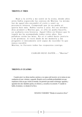 35
TREINTA Y TRES
B a j é a l a o r i l l a y m e s e n t é e n l a a r e n a , d o n d e a ñ o s
a t r á s h a b í a e s p a r c i d o l a s c e n i z a s d e M a r i n a . L a m i s m a
l u z d e a q u e l d í a e n c e n d i ó e l c i e l o y s e n t í s u
p r e s e n c i a i n t e n s a . C o m p r e n d í q u e y a n o p o d í a n i
q u e r í a h u i r m á s . H a b í a v u e l t o a c a s a . E n s u s ú l t i m o s
d í a s p r o m e t í a M a r i n a q u e , s i e l l a n o p o d í a h a c e r l o ,
y o a c a b a r í a e s t a h i s t o r i a . A q u e l l i b r o e n b l a n c o q u e l e
r e g a l é m e h a a c o m p a ñ a d o t o d o s e s t o s a ñ o s . S u s
p a l a b r a s s e r á n l a s m í a s . N o s é s i s a b r é h a c e r j u s t i c i a
a m i p r o m e s a . A v e c e s d u d o d e m i m e m o r i a y m e
p r e g u n t o s i ú n i c a m e n t e s e r é c a p a z d e r e c o r d a r l o q u e
n u n c a s u c e d i ó .
M a r i n a , t e l l e v a s t e t o d a s l a s r e s p u e s t a s c o n t i g o .
C A R L O S R U I Z Z A F Ó N … . . ” M a r i n a ”
TREINTA Y CUATRO
Cuando ante ti se abran muchos caminos y no sepas cuál recorrer, no te metas en uno
cualquiera al azar: siéntate y aguarda. Respira con la confiada profundidad con que
respiraste el día en que viniste al mundo, sin permitir que nada te distraiga: aguarda y
aguarda más aún. Quédate quieta, en silencio, y escucha a tu corazón. Y cuando te
hable, levántate y ve donde él te lleve.
SUSANA TAMARO/ “Dónde el corazón te lleve”
 