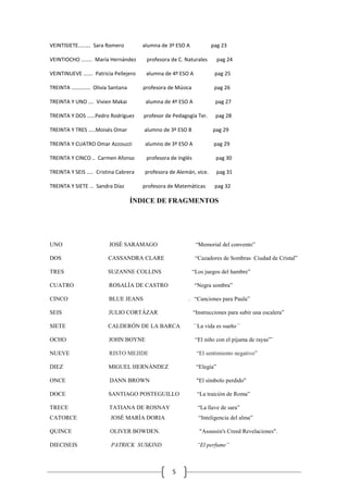 5
VEINTISIETE..….… Sara Romero alumna de 3º ESO A pag 23
VEINTIOCHO ….…. María Hernández profesora de C. Naturales pag 24
VEINTINUEVE ….… Patricia Pellejero alumna de 4º ESO A pag 25
TREINTA ………….. Olivia Santana profesora de Música pag 26
TREINTA Y UNO …. Vivien Makai alumna de 4º ESO A pag 27
TREINTA Y DOS ……Pedro Rodríguez profesor de Pedagogía Ter. pag 28
TREINTA Y TRES …..Moisés Omar alumno de 3º ESO B pag 29
TREINTA Y CUATRO Omar Azzouzzi alumno de 3º ESO A pag 29
TREINTA Y CINCO .. Carmen Afonso profesora de Inglés pag 30
TREINTA Y SEIS ….. Cristina Cabrera profesora de Alemán, vice. pag 31
TREINTA Y SIETE … Sandra Díaz profesora de Matemáticas pag 32
ÍNDICE DE FRAGMENTOS
UNO JOSÉ SARAMAGO “Memorial del convento”
DOS CASSANDRA CLARE “Cazadores de Sombras Ciudad de Cristal”
TRES SUZANNE COLLINS “Los juegos del hambre”
CUATRO ROSALÍA DE CASTRO “Negra sombra”
CINCO BLUE JEANS . “Canciones para Paula”
SEIS JULIO CORTÁZAR “Instrucciones para subir una escalera”
SIETE CALDERÓN DE LA BARCA ´´La vida es sueño´´
OCHO JOHN BOYNE “El niño con el pijama de rayas”¨
NUEVE RISTO MEJIDE “El sentimiento negativo”
DIEZ MIGUEL HERNÁNDEZ “Elegía”
ONCE DANN BROWN "El símbolo perdido"
DOCE SANTIAGO POSTEGUILLO “La traición de Roma”
TRECE TATIANA DE ROSNAY “La llave de sara”
CATORCE JOSÉ MARÍA DORIA “Inteligencia del alma”
QUINCE OLIVER BOWDEN. "Assassin's Creed Revelaciones".
DIECISEIS PATRICK SUSKIND “El perfume”
 