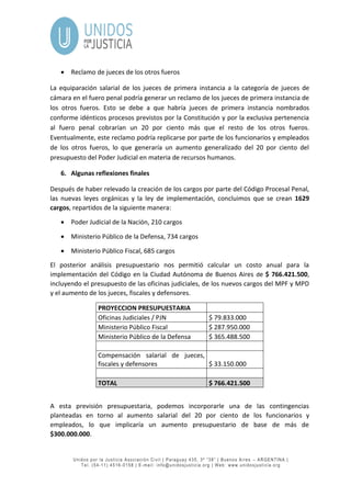 Unidos por la Justicia Asociación Civil | Paraguay 435, 3º “38” | Buenos Aires – ARGENTINA |
Tel. (54-11) 4516-0158 | E-mail: info@unidosjusticia.org | Web: www.unidosjusticia.org
 Reclamo de jueces de los otros fueros
La equiparación salarial de los jueces de primera instancia a la categoría de jueces de
cámara en el fuero penal podría generar un reclamo de los jueces de primera instancia de
los otros fueros. Esto se debe a que habría jueces de primera instancia nombrados
conforme idénticos procesos previstos por la Constitución y por la exclusiva pertenencia
al fuero penal cobrarían un 20 por ciento más que el resto de los otros fueros.
Eventualmente, este reclamo podría replicarse por parte de los funcionarios y empleados
de los otros fueros, lo que generaría un aumento generalizado del 20 por ciento del
presupuesto del Poder Judicial en materia de recursos humanos.
6. Algunas reflexiones finales
Después de haber relevado la creación de los cargos por parte del Código Procesal Penal,
las nuevas leyes orgánicas y la ley de implementación, concluimos que se crean 1629
cargos, repartidos de la siguiente manera:
 Poder Judicial de la Nación, 210 cargos
 Ministerio Público de la Defensa, 734 cargos
 Ministerio Público Fiscal, 685 cargos
El posterior análisis presupuestario nos permitió calcular un costo anual para la
implementación del Código en la Ciudad Autónoma de Buenos Aires de $ 766.421.500,
incluyendo el presupuesto de las oficinas judiciales, de los nuevos cargos del MPF y MPD
y el aumento de los jueces, fiscales y defensores.
PROYECCION PRESUPUESTARIA
Oficinas Judiciales / PJN $ 79.833.000
Ministerio Público Fiscal $ 287.950.000
Ministerio Público de la Defensa $ 365.488.500
Compensación salarial de jueces,
fiscales y defensores $ 33.150.000
TOTAL $ 766.421.500
A esta previsión presupuestaria, podemos incorporarle una de las contingencias
planteadas en torno al aumento salarial del 20 por ciento de los funcionarios y
empleados, lo que implicaría un aumento presupuestario de base de más de
$300.000.000.
 