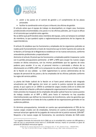 Unidos por la Justicia Asociación Civil | Paraguay 435, 3º “38” | Buenos Aires – ARGENTINA |
Tel. (54-11) 4516-0158 | E-mail: info@unidosjusticia.org | Web: www.unidosjusticia.org
 asistir a los jueces en el control de gestión y el cumplimiento de los plazos
procesales
 facilitar la coordinación entre el juez o tribunal y las oficinas de gestión
El artículo aclara que el equipo de trabajo no desempeñará, en ningún caso, funciones
jurisdiccionales encomendadas a los jueces ni a las oficinas judiciales, por lo que es difuso
el rol concreto que cumplirán estos agentes.
No se define qué perfil tendrán estos miembros del equipo, como así tampoco la cantidad
de miembros, lo que quedará sujeto a reglamentaciones posteriores de los órganos de
superintendencia.
El artículo 32 establece que los funcionarios y empleados de los organismos judiciales se
readecuarán funcionalmente a través de mecanismos que la Corte Suprema de Justicia de
la Nación y el Consejo de la Magistratura establezcan en las nuevas estructuras, conforme
antecedentes profesionales y especialización.
Asimismo el artículo 33 prevé que los funcionarios y empleados podrán traspasarse -junto
con la partida presupuestaria pertinente- al MPF y MPD para ocupar los nuevos cargos
creados en dichas estructuras, con las mismas posibilidades que los agentes de estos
poderes para acceder. A su vez, al personal interino o contratado a efectos de su
efectivización en el MPD y MPF se le computarán los años de servicio en el Poder Judicial
de la Nación en esa calidad. La CSJN reglamentará la carrera administrativa de los
equipos de personal de los jueces y de los empleados de las oficinas judiciales conforme
las reglas del servicio público.
La planta del Poder Judicial de la Nación en el fuero penal ordinario está integrada
actualmente por 2300 agentes (sin tener en cuenta la justicia nacional de ejecución
penal), lo que supera en un 1095% la cantidad de cargos creados (210) en la órbita del
Poder Judicial de la Nación y dificulta la adaptación organizacional al nuevo sistema.
Están previstos los traspasos de los empleados del poder judicial hacia los nuevos puestos
de trabajo creados en el MPF y MPD, pero hasta el momento no hay acuerdos
interinstitucionales que definan los mecanismos de transferencia, salvo las garantías que
quedaron plasmadas en el texto de la ley a pedido de las organizaciones gremiales en las
audiencias públicas.
En términos presupuestarios, teniendo en cuenta que aproximadamente el 70% de los
nuevos cargos creados son de empleados, tomamos en cuenta el promedio del gasto
mensual actual por agente de los juzgados de instrucción de la justicia nacional, $28.6584
.
Respecto a los nuevos cargos de funcionarios, los secretarios letrados de CSJN están
4
Los Juzgados Criminales de Instrucción de la CABA son en la actualidad 49 y cuentan con 698 agentes y
toda vez que su remuneración bruta total es $ 20.003.846 mensual, implica en promedio un gasto de
personal de $28.658,81 mensual por agente.
 