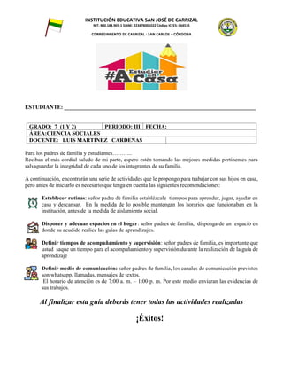 INSTITUCIÓN EDUCATIVA SAN JOSÉ DE CARRIZAL
NIT: 800.184.905-1 DANE: 223678001022 Código ICFES: 064535
CORREGIMIENTO DE CARRIZAL - SAN CARLOS – CÓRDOBA
ESTUDIANTE: _____________________________________________________________________
GRADO: 7 (1 Y 2) PERIODO: III FECHA:
ÁREA:CIENCIA SOCIALES
DOCENTE: LUIS MARTINEZ CARDENAS
Para los padres de familia y estudiantes………..
Reciban el más cordial saludo de mi parte, espero estén tomando las mejores medidas pertinentes para
salvaguardar la integridad de cada uno de los integrantes de su familia.
A continuación, encontrarán una serie de actividades que le propongo para trabajar con sus hijos en casa,
pero antes de iniciarlo es necesario que tenga en cuenta las siguientes recomendaciones:
Establecer rutinas: señor padre de familia establézcale tiempos para aprender, jugar, ayudar en
casa y descansar. En la medida de lo posible mantengan los horarios que funcionaban en la
institución, antes de la medida de aislamiento social.
1. Disponer y adecuar espacios en el hogar: señor padres de familia, disponga de un espacio en
donde su acudido realice las guías de aprendizajes.
Definir tiempos de acompañamiento y supervisión: señor padres de familia, es importante que
usted saque un tiempo para el acompañamiento y supervisión durante la realización de la guía de
aprendizaje
Definir medio de comunicación: señor padres de familia, los canales de comunicación previstos
son whatsapp, llamadas, mensajes de textos.
El horario de atención es de 7:00 a. m. – 1:00 p. m. Por este medio enviaran las evidencias de
sus trabajos.
Al finalizar esta guía deberás tener todas las actividades realizadas
¡Éxitos!
 