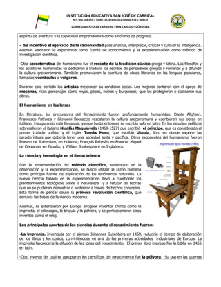 INSTITUCIÓN EDUCATIVA SAN JOSÉ DE CARRIZAL
NIT: 800.184.905-1 DANE: 223678001022 Código ICFES: 064535
CORREGIMIENTO DE CARRIZAL - SAN CARLOS – CÓRDOBA
espíritu de aventura y la capacidad emprendedora como sinónimo de progreso.
- Se incentivó el ejercicio de la racionalidad para analizar, interpretar, criticar y cultivar la inteligencia.
Además valoraron la experiencia como fuente de conocimiento y la experimentación como método de
investigación científica.
-Otra característica del humanismo fue el rescate de la tradición clásica griega y latina. Los filósofos y
los escritores humanistas se dedicaron a traducir los escritos de pensadores griegos y romanos y a difundir
la cultura grecorromana. También promovieron la escritura de obras literarias en las lenguas populares,
llamadas vernáculas o vulgares.
Durante este periodo los artistas mejoraron su condición social. Los mejores contaron con el apoyo de
mecenas, ricos personajes como reyes, papas, nobles y burgueses, que los protegieron o costearon sus
obras.
El humanismo en las letras
En literatura, los precursores del Renacimiento fueron profundamente humanistas: Dante Alighieri,
Francesco Patrarca y Giovanni Boccaccio rescataron la cultura grecorromana y escribieron sus obras en
italiano, inaugurando esta literatura, ya que hasta entonces se escribía solo en latín. En los estudios políticos
sobresalieron el italiano Nicolás Maquiavelo (1469-1527) que escribió el príncipe, que es considerado el
primer tratado político y el inglés Tomás Moro, que escribió Utopía, libro en donde expone las
características que debería tener una sociedad justa y pacífica. Otros exponentes del humanismo fueron
Erasmo de Rotterdam, en Holanda; François Rebeláis en Francia; Miguel
de Cervantes en España; y William Shakespeare en Inglaterra.
La ciencia y tecnología en el Renacimiento
Con la implementación del método científico, sustentado en la
observación y la experimentación, se busco utilizar la razón humana
como principal fuente de explicación de los fenómenos naturales. La
nueva ciencia basada en la experimentación llevó a cuestionar los
planteamientos teológicos sobre la naturaleza y a refutar las teorías
que no se pudieran demostrar o sustentar a través de hechos concretos.
Esta forma de pensar causó la primera revolución científica, que
sentaría las bases de la ciencia moderna.
Además, se extendieron por Europa antiguos inventos chinos como la
imprenta, el telescopio, la brújula y la pólvora, y se perfeccionaron otros
inventos como el reloj.
Los principales aportes de las ciencias durante el renacimiento fueron:
-La imprenta. Inventada por el alemán Johannes Gutenberg en 1450, reduciría el tiempo de elaboración
de los libros y los costos, convirtiéndose en una de las primeras actividades industriales de Europa. La
imprenta favorecería la difusión de las ideas del renacimiento. El primer libro impreso fue la biblia en 1455
en latín.
-Otro invento del cual se apropiaron los científicos del renacimiento fue la pólvora. Su uso en las guerras
 