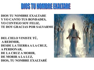 DIOS TU NOMBRE EXALTARE 
Y YO CANTO TUS BONDADES, 
YO CONTIGO SOY FELIZ, 
TE DOY GRACIAS POR SALVARME 
DEL CIELO VINISTE TÚ, 
A REDIMIR, 
DESDE LA TIERRA A LA CRUZ, 
A PERDONAR, 
DE LA CRUZ A MORIR, 
DE MORIR A LA LUZ, 
DIOS, TU NOMBRE EXALTARÉ 
 