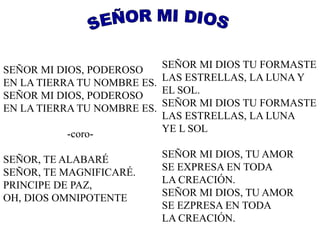 SEÑOR MI DIOS, PODEROSO 
EN LA TIERRA TU NOMBRE ES. 
SEÑOR MI DIOS, PODEROSO 
EN LA TIERRA TU NOMBRE ES. 
-coro- 
SEÑOR, TE ALABARÉ 
SEÑOR, TE MAGNIFICARÉ. 
PRINCIPE DE PAZ, 
OH, DIOS OMNIPOTENTE 
SEÑOR MI DIOS TU FORMASTE 
LAS ESTRELLAS, LA LUNA Y 
EL SOL. 
SEÑOR MI DIOS TU FORMASTE 
LAS ESTRELLAS, LA LUNA 
YE L SOL 
SEÑOR MI DIOS, TU AMOR 
SE EXPRESA EN TODA 
LA CREACIÓN. 
SEÑOR MI DIOS, TU AMOR 
SE EZPRESA EN TODA 
LA CREACIÓN. 
 