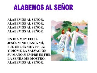 ALABEMOS AL SEÑOR, 
ALABEMOS AL SEÑOR, 
ALABEMOS AL SEÑOR, 
ALABEMOS AL SEÑOR. 
UN DIA MUY FELIZ 
JESÚS VINO HASTA MÍ, 
FUE UN DÍA MUY FELIZ 
Y DIÓME LA SALVACIÓN 
SU MANO SIEMPRE ES FIEL, 
LA SENDA ME MOSTRÓ, 
ALABEMOS AL SEÑOR. 
 