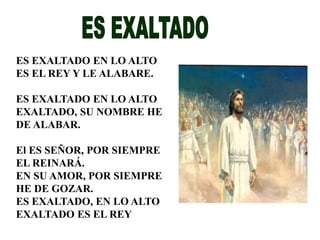 ES EXALTADO EN LO ALTO 
ES EL REY Y LE ALABARE. 
ES EXALTADO EN LO ALTO 
EXALTADO, SU NOMBRE HE 
DE ALABAR. 
El ES SEÑOR, POR SIEMPRE 
EL REINARÁ. 
EN SU AMOR, POR SIEMPRE 
HE DE GOZAR. 
ES EXALTADO, EN LO ALTO 
EXALTADO ES EL REY 
 
