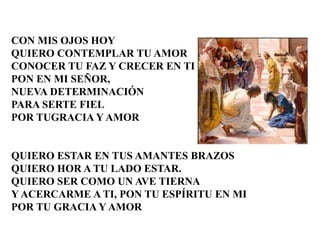 CON MIS OJOS HOY 
QUIERO CONTEMPLAR TU AMOR 
CONOCER TU FAZ Y CRECER EN TI 
PON EN MI SEÑOR, 
NUEVA DETERMINACIÓN 
PARA SERTE FIEL 
POR TUGRACIA Y AMOR 
QUIERO ESTAR EN TUS AMANTES BRAZOS 
QUIERO HOR A TU LADO ESTAR. 
QUIERO SER COMO UN AVE TIERNA 
Y ACERCARME A TI, PON TU ESPÍRITU EN MI 
POR TU GRACIA Y AMOR 
 