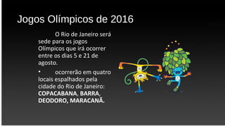Jogos Olímpicos de 2016
O Rio de Janeiro será
sede para os jogos
Olímpicos que irá ocorrer
entre os dias 5 e 21 de
agosto.
• ocorrerão em quatro
locais espalhados pela
cidade do Rio de Janeiro:
COPACABANA, BARRA,
DEODORO, MARACANÃ.
 