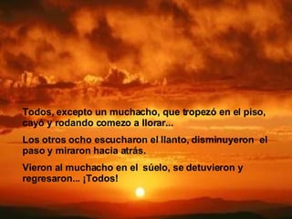 Todos, excepto un muchacho, que tropezó en el piso,   cayó y rodando comezo a llorar...   Los otros ocho escucharon el llanto, disminuyeron  el paso y miraron hacia atrás.  Vieron al muchacho en el   súelo, se detuvieron y regresaron...   ¡Todos!   