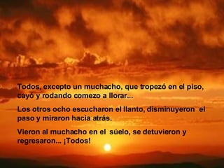 Todos, excepto un muchacho, que tropezó en el piso,   cayó y rodando comezo a llorar...   Los otros ocho escucharon el llanto, disminuyeron  el paso y miraron hacia atrás.  Vieron al muchacho en el   súelo, se detuvieron y regresaron...   ¡Todos!   