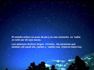 El estadio entero se puso de pie y en ese momento   no  había un solo par de ojos secos. Los aplausos duraron largos  minutos,  las personas que estaban allí aquél día, repiten y   repiten esa  historia hasta hoy.   