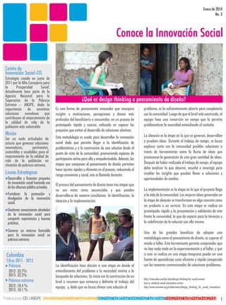 Enero de 2014
No. 3

Conoce la Innovación Social
Centro de
Innovación Social-CIS

Estrategia creada en junio de
2011 por la Alta Consejería para
la
Prosperidad
Social.
Actualmente hace parte de la
Agencia Nacional para la
Superación de la Pobreza
Extrema – ANSPE, dada la
importancia de encontrar
soluciones novedosas que
contribuyan al mejoramiento de
la calidad de vida de la
población más vulnerable.

Misión

Ser un nodo articulador de
actores que generan soluciones
innovadoras,
pertinentes,
sostenibles y escalables para el
mejoramiento de la calidad de
vida de la población en
situación de pobreza extrema.

Lineas Estratégicas
Desarrollar y financiar proyectos
de innovación social haciendo uso
de las alianzas público privadas.
Fortalecer la promoción y
divulgación de la innovación
social.

¿Qué es design thinking o pensamiento de diseño?
Es una forma de pensamiento innovador que incorpora
insights o motivaciones, percepciones y deseos más
profundos del beneficiario o consumidor, en un proceso de
prototipado rápido y conciso, enfocado en superar los
prejuicios que evitan el desarrollo de soluciones efectivas.

problema, es lo suficientemente abierto para completarlo
con la comunidad. Luego de que el brief está construido, el
equipo hace una inmersión en campo que le permita
problematizar la necesidad entendiendo el contexto.

Esta metodología es usada para desarrollar la innovación
social dado que permite llegar a la identificación de
problemáticas y a la construcción de una solución desde el
punto de vista de la comunidad, promoviendo espacios de
participación activa para ella y empoderándola. Además, las
etapas que componen el pensamiento de diseño permiten
hacer ajustes rápidos y eficientes en el proceso, reduciendo el
riesgo económico y social, esto es llamado iteración.

La ideación es la etapa en la que se generan, desarrollan
y prueban ideas. Durante el trabajo de campo, se busca
explorar junto con la comunidad posibles soluciones a
través de herramientas como la lluvia de ideas que
promuevan la generación de una gran cantidad de ideas.
Después de haber realizado el trabajo de campo, el equipo
debe analizar lo que observó, escuchó e investigó para
resaltar los insights que puedan llevar a soluciones y
oportunidades de cambio.

El proceso del pensamiento de diseño tiene tres etapas que
no son vistas como secuenciales y que pueden
desarrollarse de manera simultánea: la identificación, la
ideación y la implementación.

Gestionar conocimiento alrededor
de la innovación social para
compartir experiencias y buenas
prácticas.
Generar un entorno favorable
para la innovación social en
pobreza extrema.

Colombia

Cifras 2011 - 2012
Pobreza
2012: 32.7%
2013: 32.2%

Pobreza extrema
2012: 10.4 %
2013: 10.1 %

Publicaciones CIS | ANSPE

La identificación hace alusión a una etapa en donde el
entendimiento del problema o la necesidad motiva a la
búsqueda de soluciones. Se inicia con la construcción de un
brief o resumen que enmarca y delimita el trabajo del
equipo, y, dado que no busca ofrecer una solución al

La implementación es la etapa en la que el proyecto llega
a la vida de la comunidad. Las mejores ideas generadas en
la etapa de ideación se transforman en algo concreto como
un producto o un servicio. En esta etapa se realiza un
prototipado rápido y la presentación y validación de este
frente la comunidad, lo que da espacio para la iteración y
la redefinición de la solución con ella misma.
Uno de los grandes beneficios de adoptar una
metodología como el pensamiento de diseño, es superar el
miedo a fallar. Esta herramienta permite comprender que
no hay nada malo en la experimentación y el fallar, y que
si esto se realiza en una etapa temprana puede ser una
fuente de aprendizaje costo eficiente y rápida comparada
con las maneras convencionales de solucionar problemas.
http://www.ideo.com/by-ideo/design-thinking-for-social-innovation-in-stanford-social-innovation-review
http://www.ssireview.org/articles/entry/design_thinking_for_social_innovation/

1

 