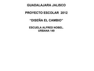 GUADALAJARA JALISCO

PROYECTO ESCOLAR 2012

  “DISEÑA EL CAMBIO”

 ESCUELA ALFRED NOBEL.
      URBANA 149
 