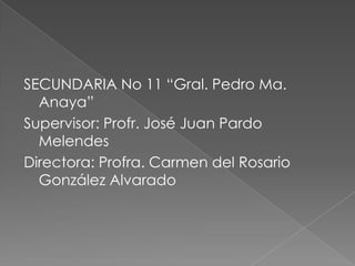 SECUNDARIA No 11 “Gral. Pedro Ma.
  Anaya”
Supervisor: Profr. José Juan Pardo
  Melendes
Directora: Profra. Carmen del Rosario
  González Alvarado
 