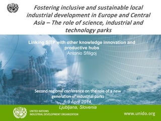 Fostering inclusive and sustainable local
industrial development in Europe and Central
Asia – The role of science, industrial and
technology parks
Linking SITP with other knowledge innovation and
productive hubs
Antonio Sfiligoj
Second regional conference on the role of a new
generation of industrial parks
8-9 April 2014,
Ljubljana, Slovenia
 