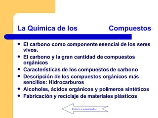 La Química de los                Compuestos del Carbono         El carbono como componente esencial de los seres vivos. El carbono y la gran cantidad de compuestos orgánicos Características de los compuestos de carbono Descripción de los compuestos orgánicos más sencillos: Hidrocarburos Alcoholes, ácidos orgánicos y polímeros sintéticos Fabricación y reciclaje de materiales plásticos Volver a contenidos 