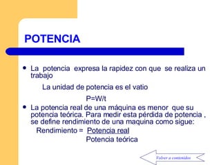 POTENCIA La  potencia  expresa la rapidez con que  se realiza un trabajo La unidad de potencia es el vatio P=W/t La potencia real de una máquina es menor  que su potencia teórica. Para medir esta pérdida de potencia , se define rendimiento de una maquina como sigue: Rendimiento   =   P otencia real Potencia teórica  Volver a contenidos 