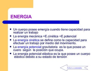 ENERGIA Un cuerpo posee emergía cuando tiene capacidad para realizar un trabajo La energía mecánica =E.cinética +E.potencial La  energía cinética  se define como la capacidad para efectuar un trabajo por medio del movimiento. La  energía potencial  gravitatoria  es la que posee un cuero  según  la posición que ocupa. La energía potencial elástica es la que posee un cuerpo  elástico debido a su estado de tensión Volver a contenidos 