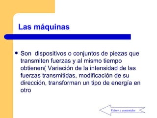 Las máquinas Son  dispositivos o conjuntos de piezas que transmiten fuerzas y al mismo tiempo obtienen( Variación de la intensidad de las fuerzas transmitidas, modificación de su dirección, transforman un tipo de energía en otro Volver a contenidos 