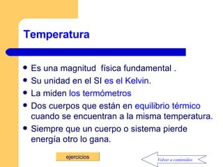 Temperatura Es una magnitud  física fundamental . Su unidad en el SI  es el Kelvin. La miden  los termómetros Dos cuerpos que están en  equilibrio térmico  cuando se encuentran a la misma temperatura. Siempre que un cuerpo o sistema pierde energía otro lo gana. ejercicios Volver a contenidos 
