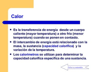 Calor  Es la transferencia de energía  desde un cuerpo caliente (mayor temperatura) a otro frío (menor temperatura) cuando se ponen en contacto. El intercambio de energía está relacionado con la masa, la sustancia ( capacidad calorífica )  y la variación de la temperatura. Los  calorímetros  se utilizan para determinar la capacidad calorífica específica de una sustancia. Volver a contenidos 