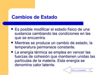 Cambios de Estado Es posible modificar el estado físico de una sustancia cambiando las condiciones en las que se encuentra. Mientras se produce un cambio de estado, la temperatura permanece constante. La energía térmica se emplea en vencer las fuerzas de cohesión que mantienen unidas las partículas de la materia. Esta energía se denomina calor latente. Volver a contenidos 