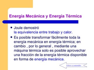 Energía Mecánica y Energía Térmica Joule demostró  la equivalencia entre trabajo y calor. Es posible transformar fácilmente toda la energía mecánica en energía térmica; en cambio , por lo general , mediante una máquina térmica solo es posible aprovechar una fracción de la energía térmica disponible en forma de  energía mecánica. Volver a contenidos 