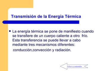 Transmisión de la Energía Térmica La energía térmica se pone de manifiesto cuando se transfiere de un cuerpo caliente a otro  frío. Esta transferencia se puede llevar a cabo mediante tres mecanismos diferentes: conducción,convección y radiación. Volver a contenidos 