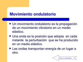 Movimiento ondulatorio  Un movimiento ondulatorio es la propagación de un movimiento vibratorio en un medio elástico. Una onda es la posición que adopta  en cada instante  la perturbación  que se ha producido en un medio elástico. Las ondas transportan energía de un lugar a otro.  Volver a contenidos 