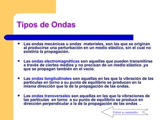 Tipos de Ondas Las ondas mecánicas u ondas  materiales, son las que se originan al producirse una perturbación en un medio elástico, sin el cual no existiría la propagación. Las  ondas electromagnéticas  son aquellas que pueden transmitirse a través de ciertos medios y no precisan de un medio elástico ,ya  que se propagan también en el vacío. Las  ondas longitudinales  son aquellas en las que la vibración de las partículas en torno a su punto de equilibrio se producen en la misma dirección que la de la propagación de las ondas. Las  ondas transversales  son aquellas en las que la vibraciones de las partículas  en torno  a su punto de equilibrio se produce en dirección perpendicular a la de la propagación de las ondas  . Volver a contenidos 