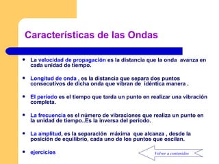 Características de las Ondas La  velocidad de propagación  es la distancia que la onda  avanza en cada unidad de tiempo. Longitud de onda  , es la distancia que separa dos puntos consecutivos de dicha onda que vibran de  idéntica manera . El período  es el tiempo que tarda un punto en realizar una vibración completa. La frecuencia  es el número de vibraciones que realiza un punto en la unidad de tiempo..Es la inversa del período. La amplitud , es la separación  máxima  que alcanza , desde la posición de equilibrio, cada uno de los puntos que oscilan. ejercicios Volver a contenidos 